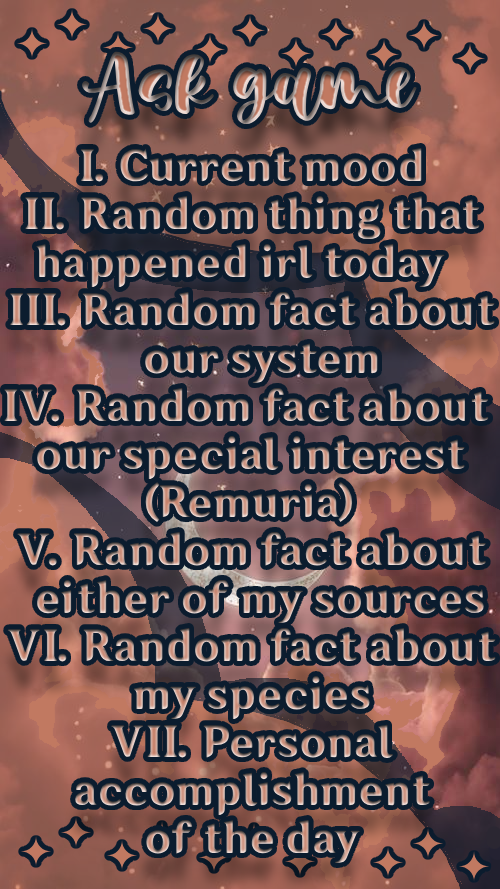 1. Current mood; 2. Random thing that happened irl today; 3. Random fact about our system; 4. Random fact about our special interest (Remuria); 5. Random fact about either of my sources; 6. Random fact about my species; 7. Personal accomplishment of the day