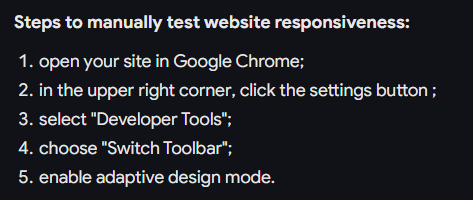 Steps to manually test website responsiveness: 1. open your site in Google Chrome; 2. in the upper right corner, click the settings button; 3. select "Developer Tools"; 4. choose "Switch Toolbar"; 5. enable adaptive design mode.